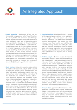 6 Page
An Integrated Approach
idexcel
Threat Modelling - Application security can be
improved by using a process called Threat Modelling.
It is an application risk assessment tool that helps
system designers to understand security threats that
their application might face. It helps designers to
develop mitigation strategies for the vulnerabilities,
and focus their attention where it is required most.
Threat model should be created as early as possible
in the SDLC. This process involves deﬁning enterprise
assets, identifying the functionality of each asset
with respect to these assets, outlining security
proﬁle for each application, understanding and prior-
itizing threats, and documenting the actions requires
for each case. Threat can be any actual or potential
adverse event that is capable of compromising the
asset. The event can be malicious such as denial of
service (DoS) attack, or any unplanned event.
Code Analysis - Integrating security measures into
the Software Development Life Cycle (SDLC) is crucial
to application security. One of the measures is the
static and dynamic source code analysis to test for
technical and logical vulnerabilities, and to know if
the application can withstand malicious attacks.
Static analysis is reviewing the application source
code without executing the application, and analyze
what the code does during each program execution.
However, some issues become apparent only during
system integration, component-level integration or
deployment. Hence, dynamic analysis needs to be
conducted once static analysis is done. It reveals
behaviour of the application when executed, and its
interaction with operating system and other process-
es. Static analysis ﬁnds errors early in the SDLC, and
dynamic analysis tests the code in a real-life attack
scenario.
Penetration Testing - Penetration Testing is a process
to identify security vulnerabilities in the application
by evaluating the network or system with various
malicious techniques. This testing helps protect the
identiﬁed vulnerabilities, and secure data from
malicious users. There is white box and black box
penetration testing. In black box testing, the tester
does not have any information about the system
under test, whereas in whitebox penetration testing,
the tester has all the information such as IP address,
code, and infrastructure diagrams prior to starting
the tests.
Runtime Analysis - Runtime analysis tool closely
monitors the behaviour of the application for debug-
ging and validation. It uses source code insertion to
instrument the source code, and provides dynamic
analysis of the running application on native or
embedded target platform. Code coverage performs
code coverage analysis, performance proﬁling
provides performance load monitoring, memory
proﬁling provides performance load monitoring and
runtime tracing draws the real-time UML sequence
diagram of the application. Runtime analysis involves
assessing the application for security issues from the
end users’ perspective. For this analysis, the tester
does not have access to source code, and has the
same kind of knowledge as an external attacker.
Runtime analysis helps quickly detect memory
corruptions and critical security vulnerabilities.
Binary Analysis - Applications these days are usually a
mash-up of code from several sources. Binary code
analysis scans compiled or byte code so that the orga-
nization can test more accurately and comprehen-
sively. As computers execute binaries, not source
code, binary analysis provides ground truth about
application behaviour.
 