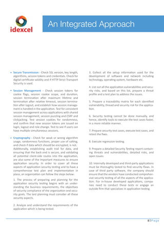 An Integrated Approach
8 Page
idexcel
Secure Transmission - Check SSL version, key length,
algorithms, session tokens and credentials. Check for
digital certiﬁcate validity and if HTTP Strict Transport
Security is used.
Session Management - Check session tokens for
cookie ﬂags, session cookie scope, and duration,
session termination after maximum lifetime and
termination after relative timeout, session termina-
tion after logout, and establish how session manage-
ment is handled in the application. Test for consistent
session management across applications with shared
session management, session puzzling and CSRF and
clickjacking. Test session cookies for randomness,
and conﬁrm that new session tokens are issued on
login, logout and role change. Test to see if users can
have multiple simultaneous sessions.
Cryptography - Check for weak or wrong algorithm
usage, randomness functions, proper use of salting,
and check if data which should be encrypted, is not.
Additionally, establishing audit trail for data, and
ensuring that the back end is secure, and validating
all potential client-side routes into the application,
are also some of the important measures to ensure
application security. In order to cover all these
aspects of application security testing and to have a
comprehensive test plan and implementation in
place, an organization can follow the steps below:
1. The process of preparing and planning for the
application security testing begins with an under-
standing the business requirements, the objectives
of security compliance of the organization and secu-
rity goals. The test planning must consider all these
security aspects.
2. Analyze and understand the requirements of the
application which is being tested.
3. Collect all the setup information used for the
development of software and network including
technology, operating system, hardware etc.
4. List out all the application vulnerabilities and secu-
rity risks, and based on this list, prepare a threat
proﬁle and a test plan to address the issues.
5. Prepare a traceability matrix for each identiﬁed
vulnerability, thread and security risk for the applica-
tion.
6. Security testing cannot be done manually, and
hence, identify tools to execute the test cases faster,
in a more reliable manner.
7. Prepare security test cases, execute test cases, and
retest the ﬁxes.
8. Execute regression testing.
9. Prepare a detailed Security Testing report contain-
ing threats and vulnerabilities, detailed risks, and
open issues.
10. Internally developed and third-party applications
must be thoroughly tested to ﬁnd security ﬂaws. In
case of third party software, the company should
ensure that the vendors have conducted comprehen-
sive security testing of all the aspects of the applica-
tion. For in-house developed applications, compa-
nies need to conduct these tests or engage an
outside ﬁrm that specializes in application testing.
 