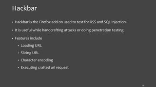 Hackbar
• Hackbar is the Firefox add on used to test for XSS and SQL Injection.
• It is useful while handcrafting attacks or doing penetration testing.
• Features include
• Loading URL
• Slicing URL
• Character encoding
• Executing crafted url request
10
 