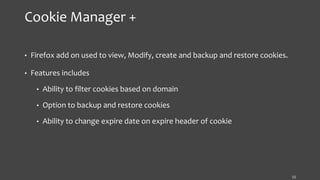 Cookie Manager +
• Firefox add on used to view, Modify, create and backup and restore cookies.
• Features includes
• Ability to filter cookies based on domain
• Option to backup and restore cookies
• Ability to change expire date on expire header of cookie
12
 