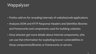 Wappalyzer
• Firefox add-on for revealing internals of websites/web-applications
• Analyzes DOM and HTTP Response Headers and identifies libraries
and frameworks and components used for building websites
• Once attacker get more details about internal components, s/he
can use that information for exploiting known vulnerabilities in
those components/libraries or frameworks or servers
13
 