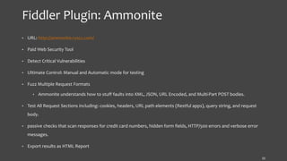 Fiddler Plugin: Ammonite
• URL: http://ammonite.ryscc.com/
• Paid Web Security Tool
• Detect Critical Vulnerabilities
• Ultimate Control: Manual and Automatic mode for testing
• Fuzz Multiple Request Formats
• Ammonite understands how to stuff faults into XML, JSON, URL Encoded, and Multi-Part POST bodies.
• Test All Request Sections including: cookies, headers, URL path elements (Restful apps), query string, and request
body.
• passive checks that scan responses for credit card numbers, hidden form fields, HTTP/500 errors and verbose error
messages.
• Export results as HTML Report
15
 