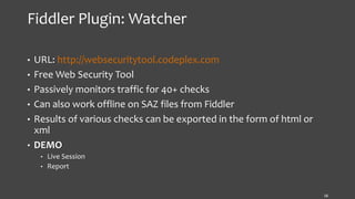 Fiddler Plugin: Watcher
• URL: http://websecuritytool.codeplex.com
• Free Web Security Tool
• Passively monitors traffic for 40+ checks
• Can also work offline on SAZ files from Fiddler
• Results of various checks can be exported in the form of html or
xml
• DEMO
• Live Session
• Report
16
 