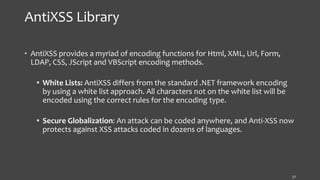 AntiXSS Library
• AntiXSS provides a myriad of encoding functions for Html, XML, Url, Form,
LDAP, CSS, JScript and VBScript encoding methods.
 White Lists: AntiXSS differs from the standard .NET framework encoding
by using a white list approach. All characters not on the white list will be
encoded using the correct rules for the encoding type.
 Secure Globalization: An attack can be coded anywhere, and Anti-XSS now
protects against XSS attacks coded in dozens of languages.
17
 