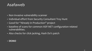 Asafaweb
• Non invasive vulnerability scanner
• Individual effort from Security Consultant Troy Hunt
• Good for “Already in Production” project
• baseline of scans for common ASP.NET configuration related
vulnerabilities.
• Also checks for click jacking, Hash Do's patch
• DEMO
18
 