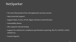 NetSparker
• The only False-positive-free web application security scanner
• Ajax/JavaScript Support
• Support Basic, Forms, NTLM, Digest, Kerberos Authentication
• Vulnerability Retest
• Also supports manual testing
• Support for well-known compliance specifications reporting like PCI, OWASP, CAPEC,
OWASP etc.
• Custom Reports
22
 