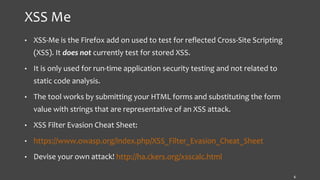 XSS Me
• XSS-Me is the Firefox add on used to test for reflected Cross-Site Scripting
(XSS). It does not currently test for stored XSS.
• It is only used for run-time application security testing and not related to
static code analysis.
• The tool works by submitting your HTML forms and substituting the form
value with strings that are representative of an XSS attack.
• XSS Filter Evasion Cheat Sheet:
• https://www.owasp.org/index.php/XSS_Filter_Evasion_Cheat_Sheet
• Devise your own attack! http://ha.ckers.org/xsscalc.html
6
 