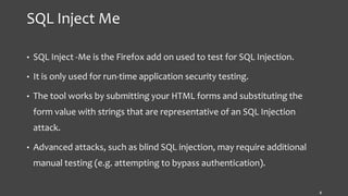 SQL Inject Me
• SQL Inject -Me is the Firefox add on used to test for SQL Injection.
• It is only used for run-time application security testing.
• The tool works by submitting your HTML forms and substituting the
form value with strings that are representative of an SQL Injection
attack.
• Advanced attacks, such as blind SQL injection, may require additional
manual testing (e.g. attempting to bypass authentication).
8
 