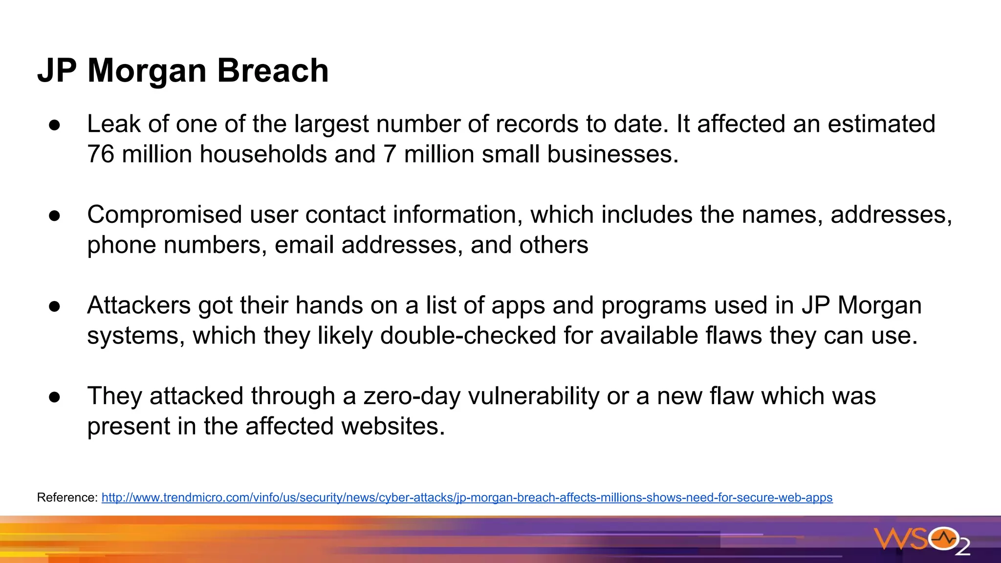 JP Morgan Breach
● Leak of one of the largest number of records to date. It affected an estimated
76 million households and 7 million small businesses.
● Compromised user contact information, which includes the names, addresses,
phone numbers, email addresses, and others
● Attackers got their hands on a list of apps and programs used in JP Morgan
systems, which they likely double-checked for available flaws they can use.
● They attacked through a zero-day vulnerability or a new flaw which was
present in the affected websites.
Reference: http://www.trendmicro.com/vinfo/us/security/news/cyber-attacks/jp-morgan-breach-affects-millions-shows-need-for-secure-web-apps
 