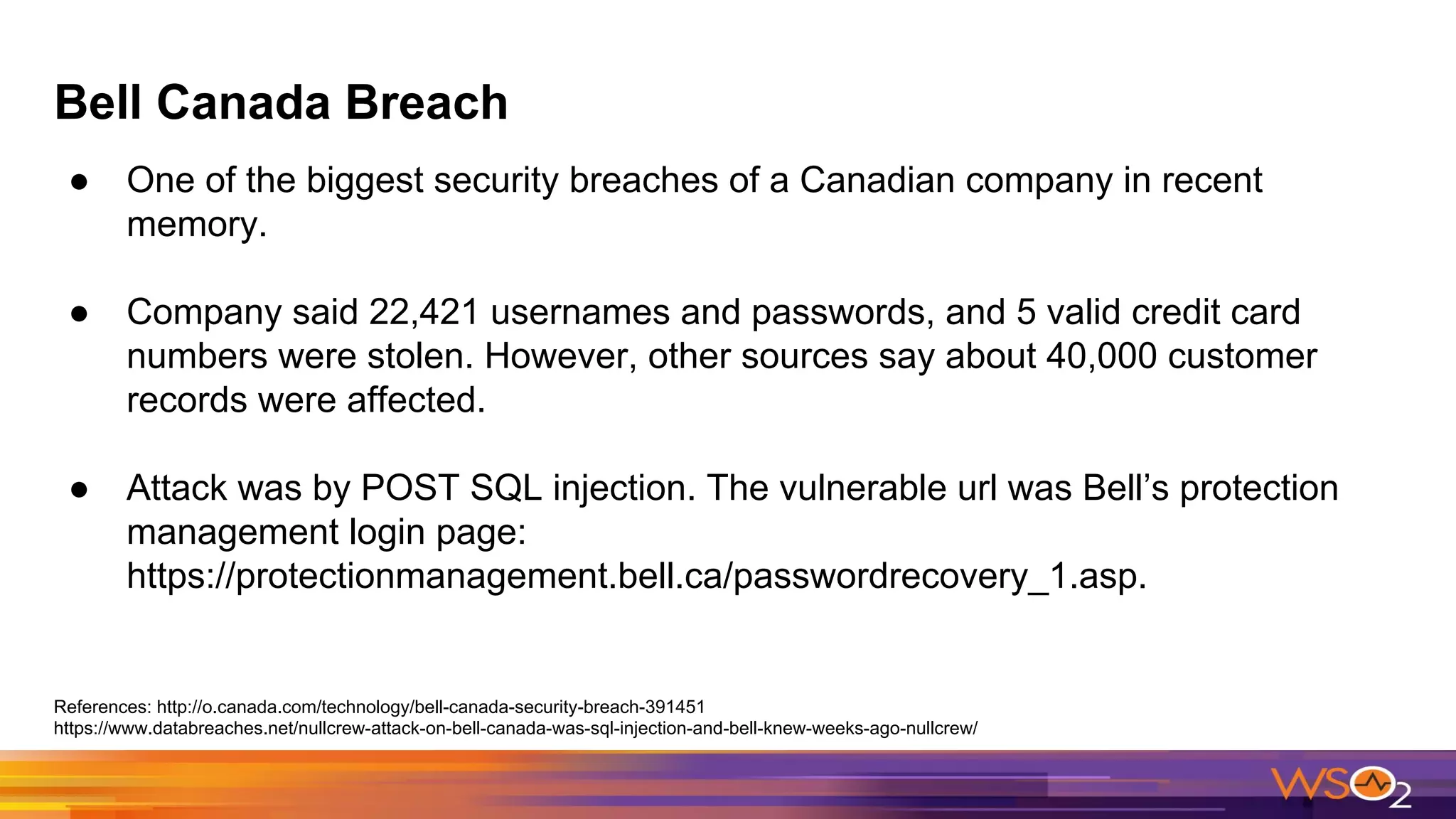 Bell Canada Breach
● One of the biggest security breaches of a Canadian company in recent
memory.
● Company said 22,421 usernames and passwords, and 5 valid credit card
numbers were stolen. However, other sources say about 40,000 customer
records were affected.
● Attack was by POST SQL injection. The vulnerable url was Bell’s protection
management login page:
https://protectionmanagement.bell.ca/passwordrecovery_1.asp.
References: http://o.canada.com/technology/bell-canada-security-breach-391451
https://www.databreaches.net/nullcrew-attack-on-bell-canada-was-sql-injection-and-bell-knew-weeks-ago-nullcrew/
 