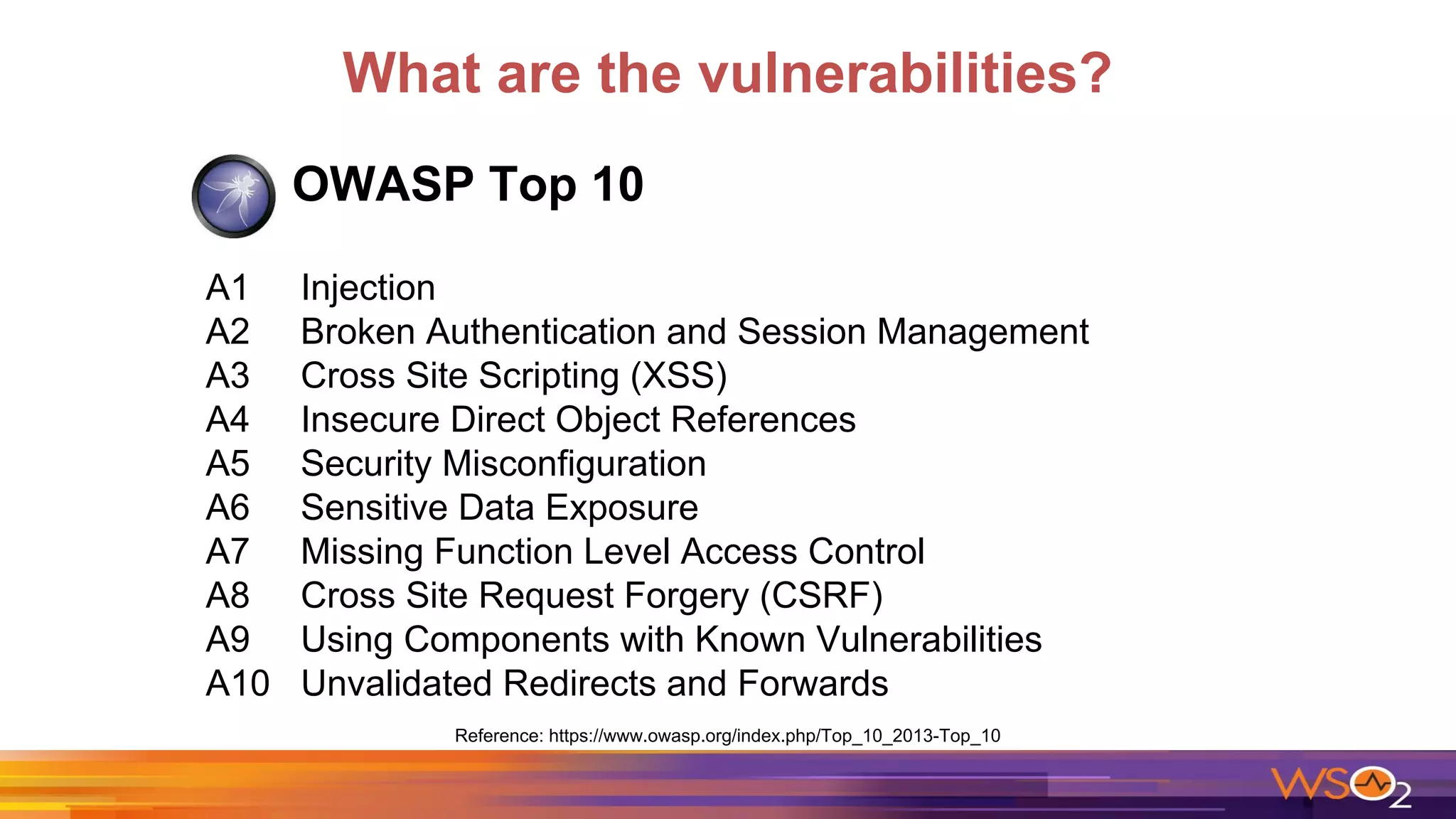 What are the vulnerabilities?
OWASP Top 10
A1 Injection
A2 Broken Authentication and Session Management
A3 Cross Site Scripting (XSS)
A4 Insecure Direct Object References
A5 Security Misconfiguration
A6 Sensitive Data Exposure
A7 Missing Function Level Access Control
A8 Cross Site Request Forgery (CSRF)
A9 Using Components with Known Vulnerabilities
A10 Unvalidated Redirects and Forwards
Reference: https://www.owasp.org/index.php/Top_10_2013-Top_10
 