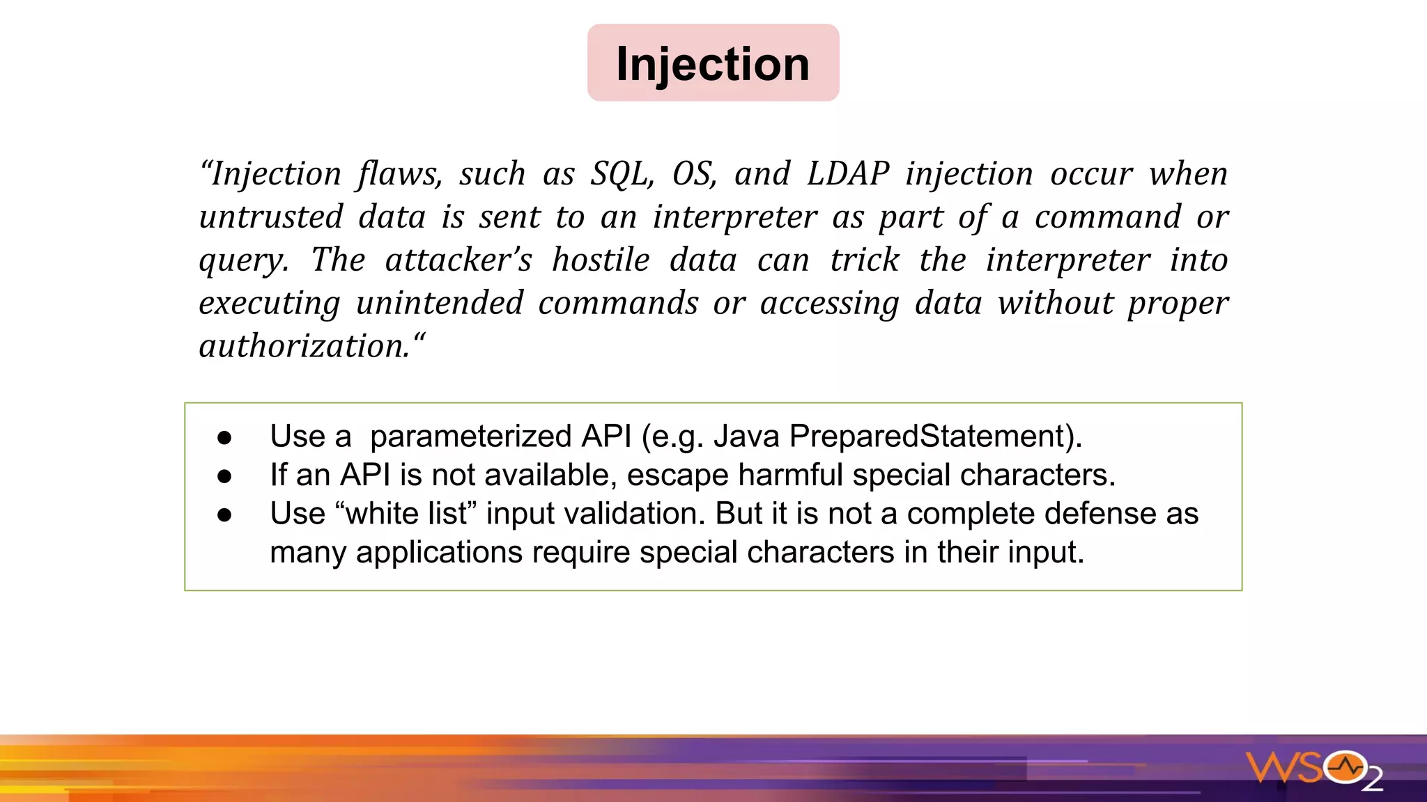 Injection
● Use a parameterized API (e.g. Java PreparedStatement).
● If an API is not available, escape harmful special characters.
● Use “white list” input validation. But it is not a complete defense as
many applications require special characters in their input.
 