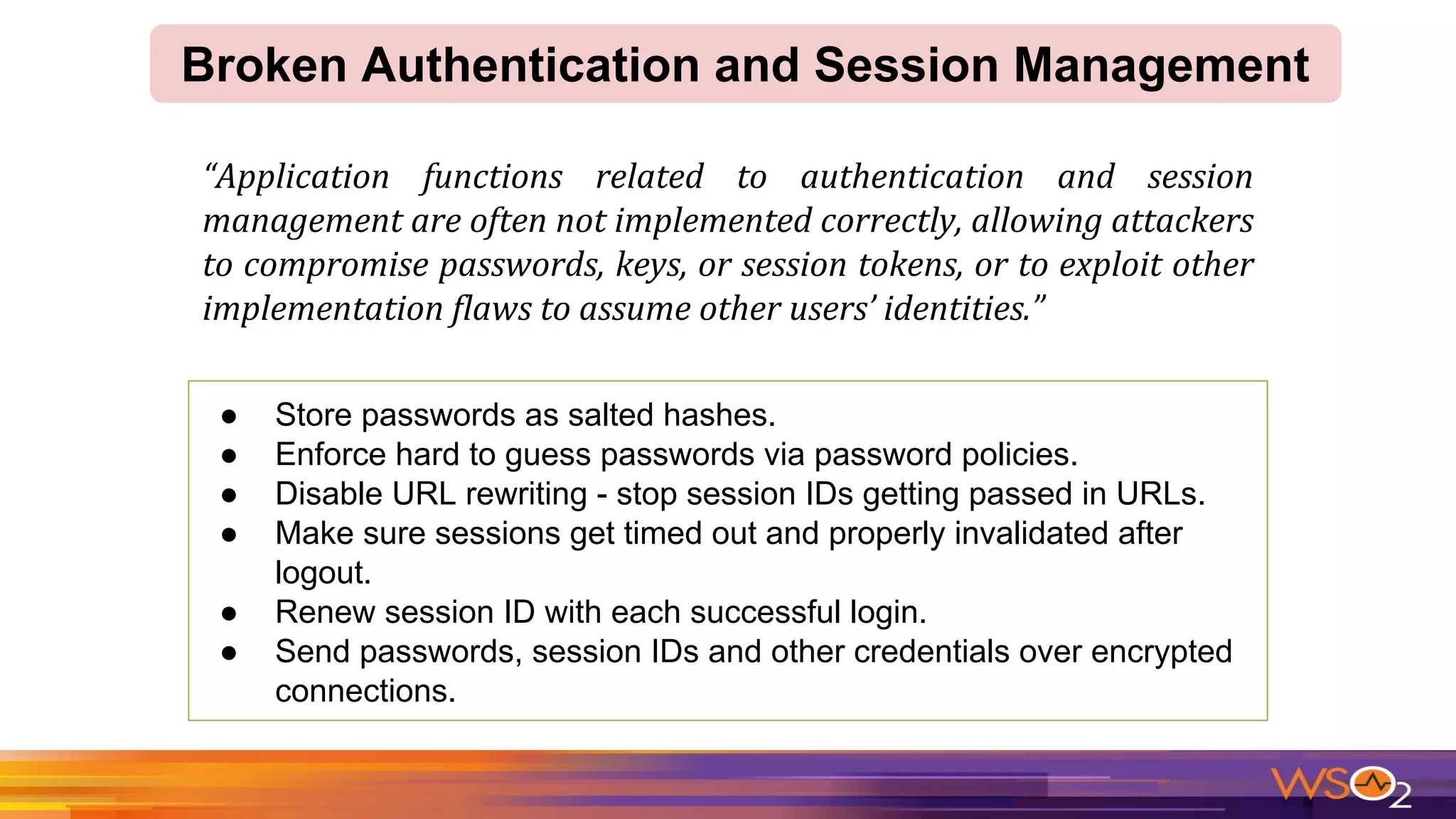 ● Store passwords as salted hashes.
● Enforce hard to guess passwords via password policies.
● Disable URL rewriting - stop session IDs getting passed in URLs.
● Make sure sessions get timed out and properly invalidated after
logout.
● Renew session ID with each successful login.
● Send passwords, session IDs and other credentials over encrypted
connections.
Broken Authentication and Session Management
 