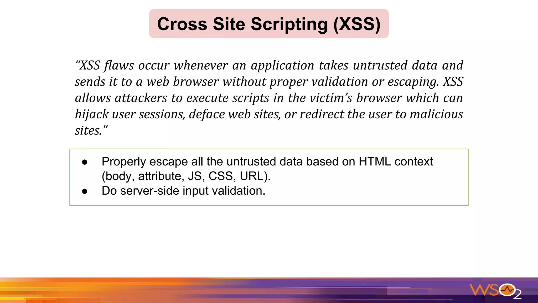 Cross Site Scripting (XSS)
● Properly escape all the untrusted data based on HTML context
(body, attribute, JS, CSS, URL).
● Do server-side input validation.
 