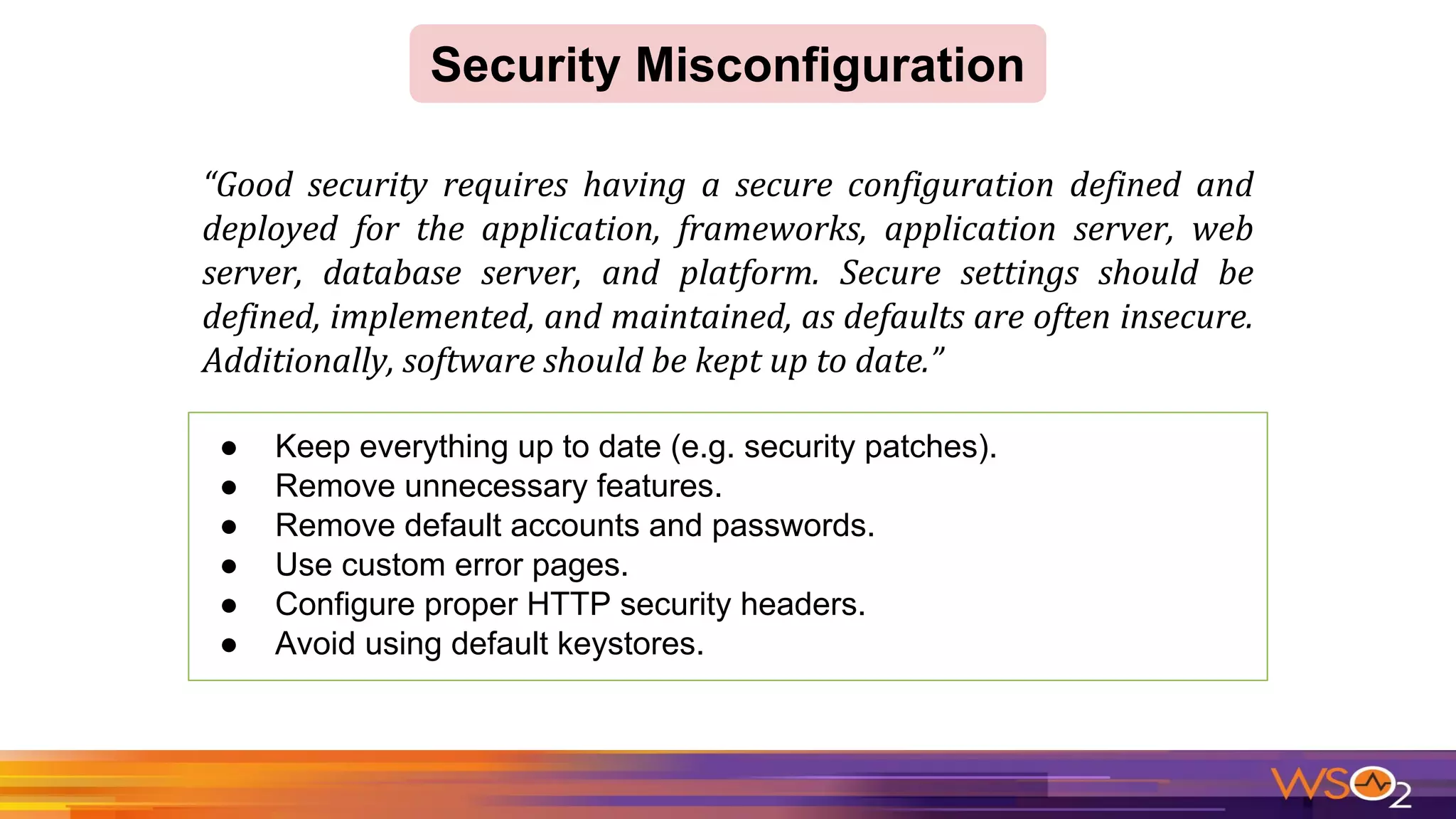Security Misconfiguration
● Keep everything up to date (e.g. security patches).
● Remove unnecessary features.
● Remove default accounts and passwords.
● Use custom error pages.
● Configure proper HTTP security headers.
● Avoid using default keystores.
 