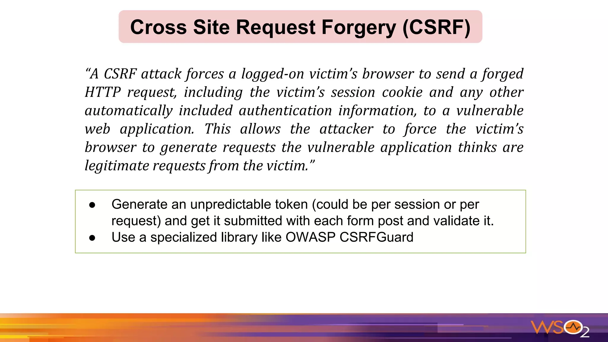 ● Generate an unpredictable token (could be per session or per
request) and get it submitted with each form post and validate it.
● Use a specialized library like OWASP CSRFGuard
Cross Site Request Forgery (CSRF)
 
