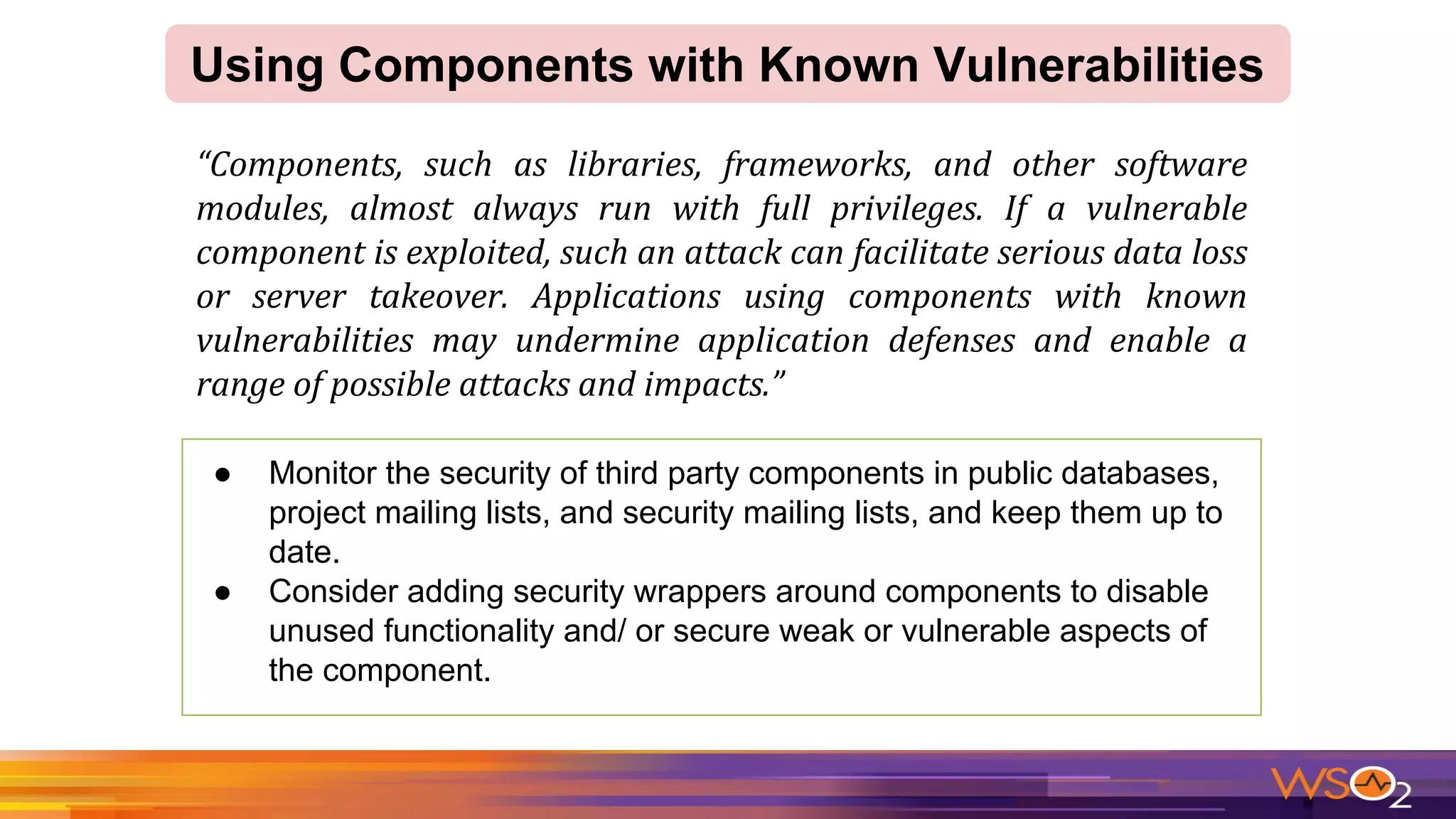 Using Components with Known Vulnerabilities
● Monitor the security of third party components in public databases,
project mailing lists, and security mailing lists, and keep them up to
date.
● Consider adding security wrappers around components to disable
unused functionality and/ or secure weak or vulnerable aspects of
the component.
 