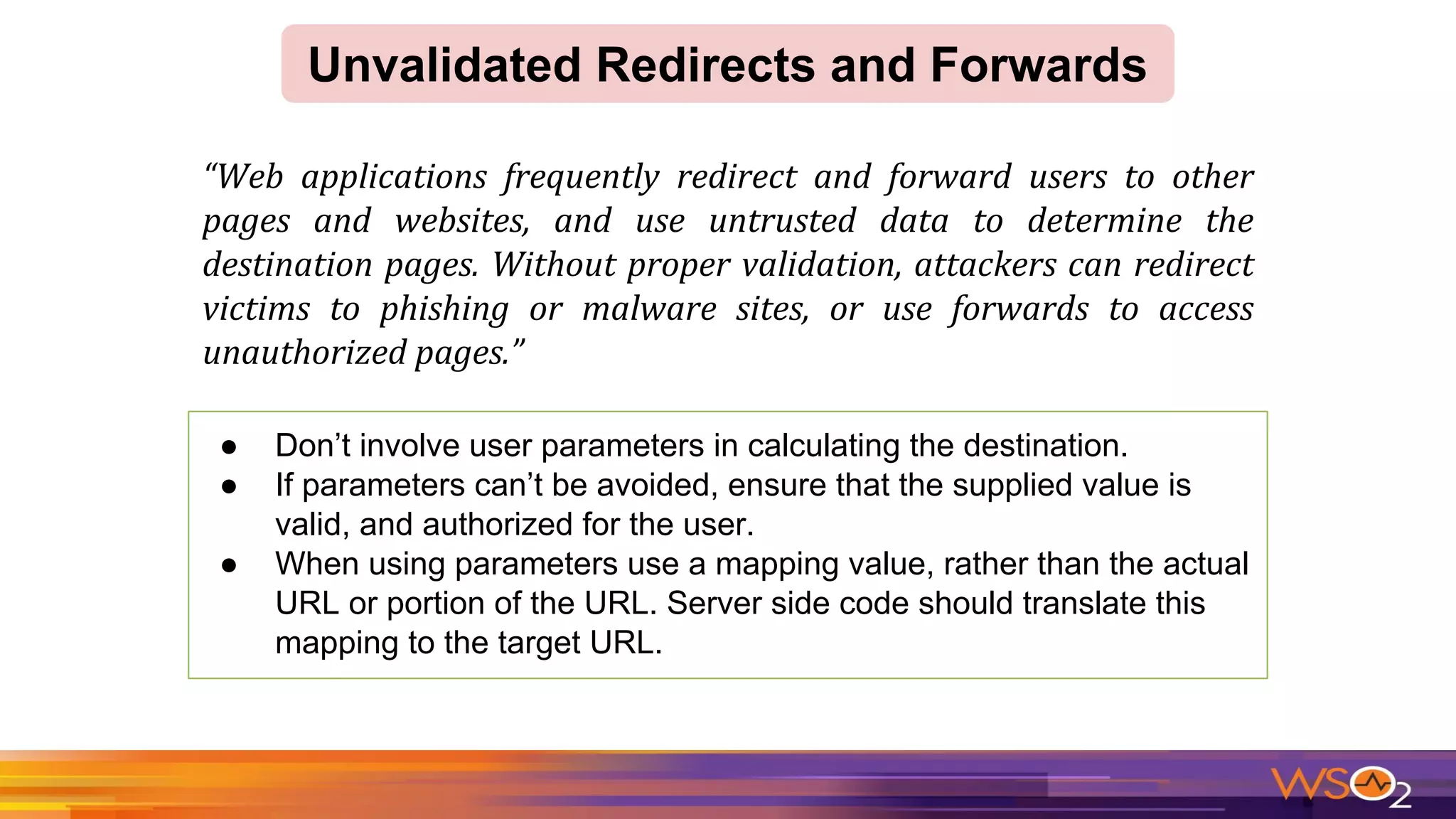 ● Don’t involve user parameters in calculating the destination.
● If parameters can’t be avoided, ensure that the supplied value is
valid, and authorized for the user.
● When using parameters use a mapping value, rather than the actual
URL or portion of the URL. Server side code should translate this
mapping to the target URL.
Unvalidated Redirects and Forwards
 