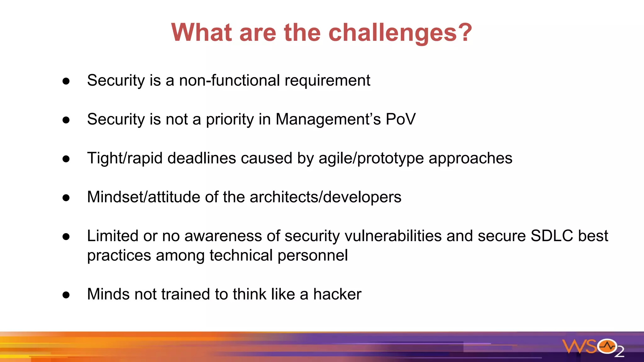 What are the challenges?
● Security is a non-functional requirement
● Security is not a priority in Management’s PoV
● Tight/rapid deadlines caused by agile/prototype approaches
● Mindset/attitude of the architects/developers
● Limited or no awareness of security vulnerabilities and secure SDLC best
practices among technical personnel
● Minds not trained to think like a hacker
 