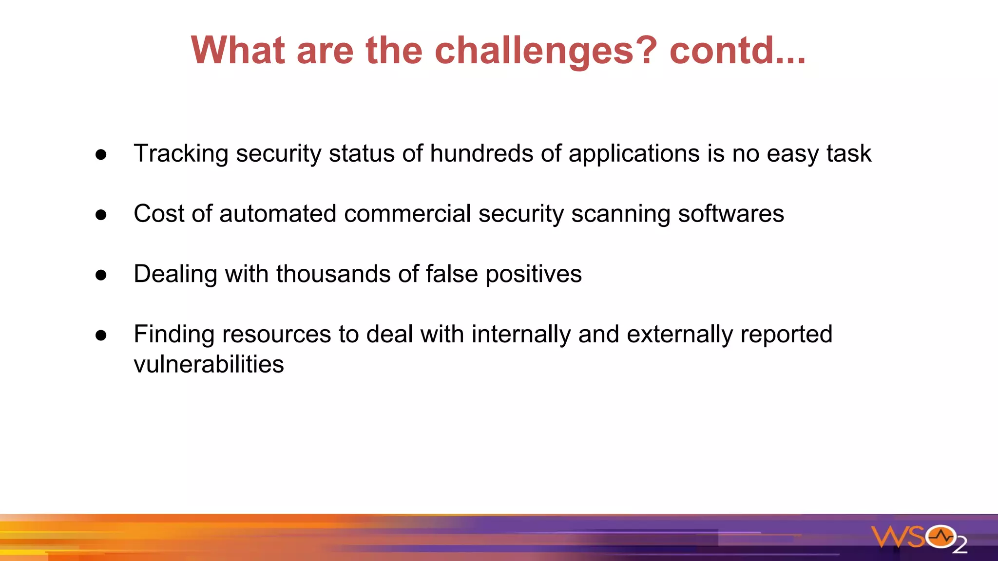 What are the challenges? contd...
● Tracking security status of hundreds of applications is no easy task
● Cost of automated commercial security scanning softwares
● Dealing with thousands of false positives
● Finding resources to deal with internally and externally reported
vulnerabilities
 