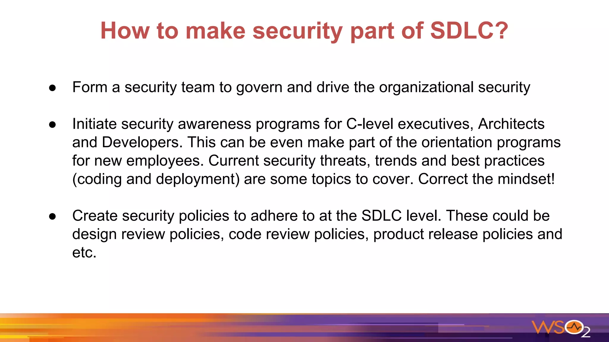 How to make security part of SDLC?
● Form a security team to govern and drive the organizational security
● Initiate security awareness programs for C-level executives, Architects
and Developers. This can be even make part of the orientation programs
for new employees. Current security threats, trends and best practices
(coding and deployment) are some topics to cover. Correct the mindset!
● Create security policies to adhere to at the SDLC level. These could be
design review policies, code review policies, product release policies and
etc.
 