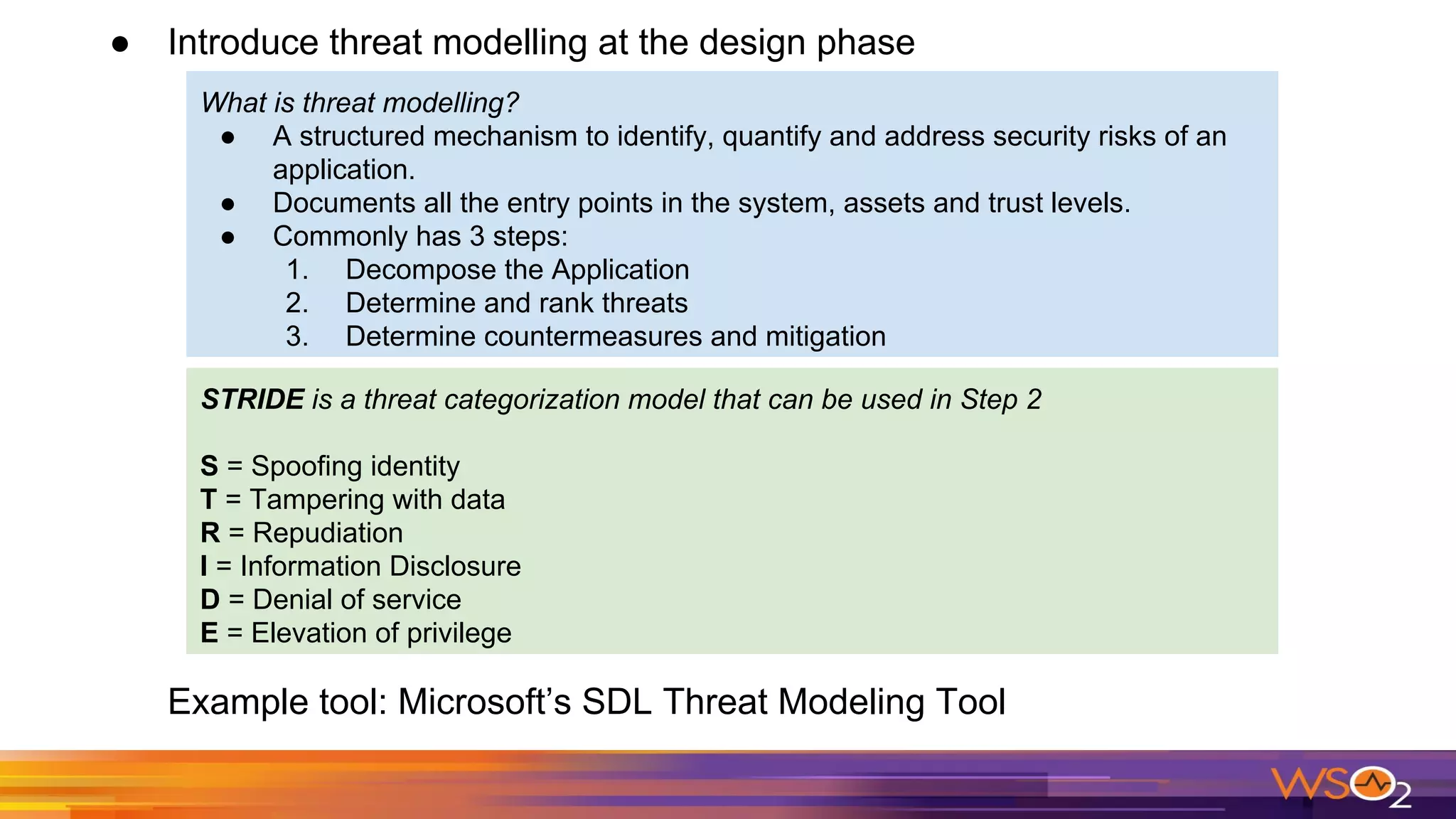 ● Introduce threat modelling at the design phase
Example tool: Microsoft’s SDL Threat Modeling Tool
What is threat modelling?
● A structured mechanism to identify, quantify and address security risks of an
application.
● Documents all the entry points in the system, assets and trust levels.
● Commonly has 3 steps:
1. Decompose the Application
2. Determine and rank threats
3. Determine countermeasures and mitigation
STRIDE is a threat categorization model that can be used in Step 2
S = Spoofing identity
T = Tampering with data
R = Repudiation
I = Information Disclosure
D = Denial of service
E = Elevation of privilege
 