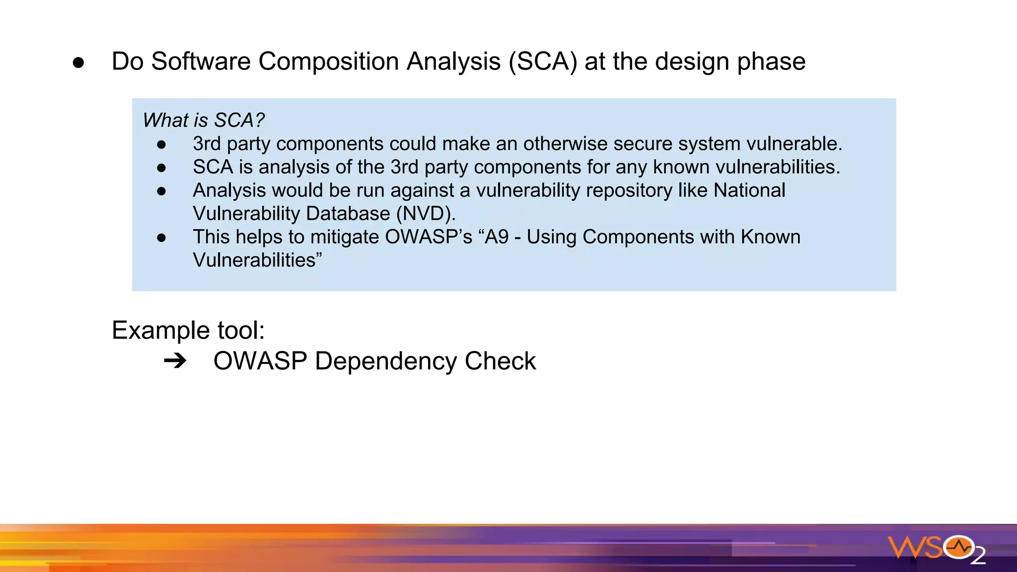 ● Do Software Composition Analysis (SCA) at the design phase
Example tool:
➔ OWASP Dependency Check
What is SCA?
● 3rd party components could make an otherwise secure system vulnerable.
● SCA is analysis of the 3rd party components for any known vulnerabilities.
● Analysis would be run against a vulnerability repository like National
Vulnerability Database (NVD).
● This helps to mitigate OWASP’s “A9 - Using Components with Known
Vulnerabilities”
 