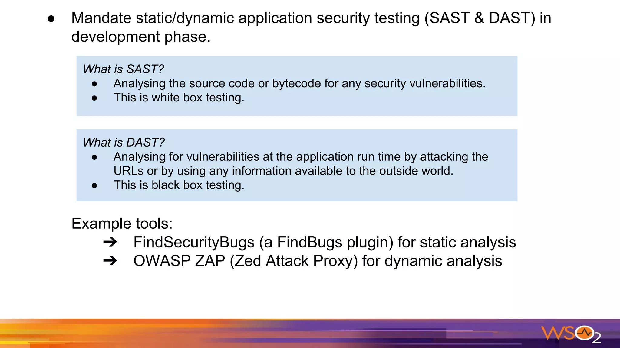 ● Mandate static/dynamic application security testing (SAST & DAST) in
development phase.
Example tools:
➔ FindSecurityBugs (a FindBugs plugin) for static analysis
➔ OWASP ZAP (Zed Attack Proxy) for dynamic analysis
What is SAST?
● Analysing the source code or bytecode for any security vulnerabilities.
● This is white box testing.
What is DAST?
● Analysing for vulnerabilities at the application run time by attacking the
URLs or by using any information available to the outside world.
● This is black box testing.
 