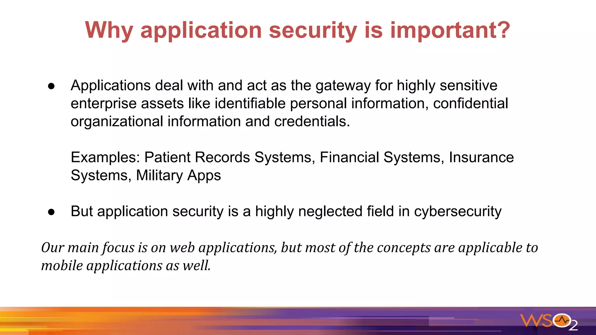 Why application security is important?
● Applications deal with and act as the gateway for highly sensitive
enterprise assets like identifiable personal information, confidential
organizational information and credentials.
Examples: Patient Records Systems, Financial Systems, Insurance
Systems, Military Apps
● But application security is a highly neglected field in cybersecurity
 
