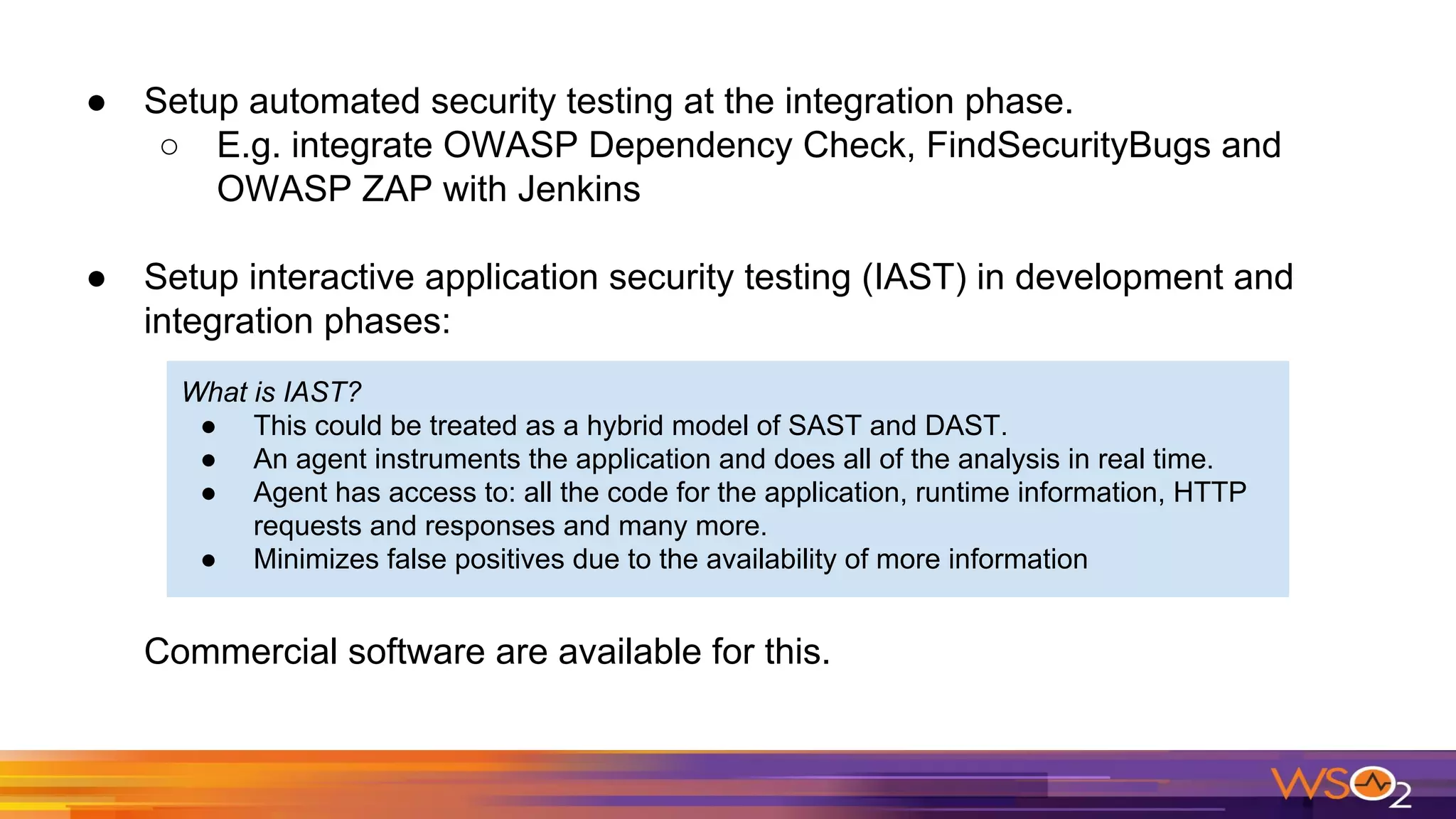 ● Setup automated security testing at the integration phase.
○ E.g. integrate OWASP Dependency Check, FindSecurityBugs and
OWASP ZAP with Jenkins
● Setup interactive application security testing (IAST) in development and
integration phases:
Commercial software are available for this.
What is IAST?
● This could be treated as a hybrid model of SAST and DAST.
● An agent instruments the application and does all of the analysis in real time.
● Agent has access to: all the code for the application, runtime information, HTTP
requests and responses and many more.
● Minimizes false positives due to the availability of more information
 