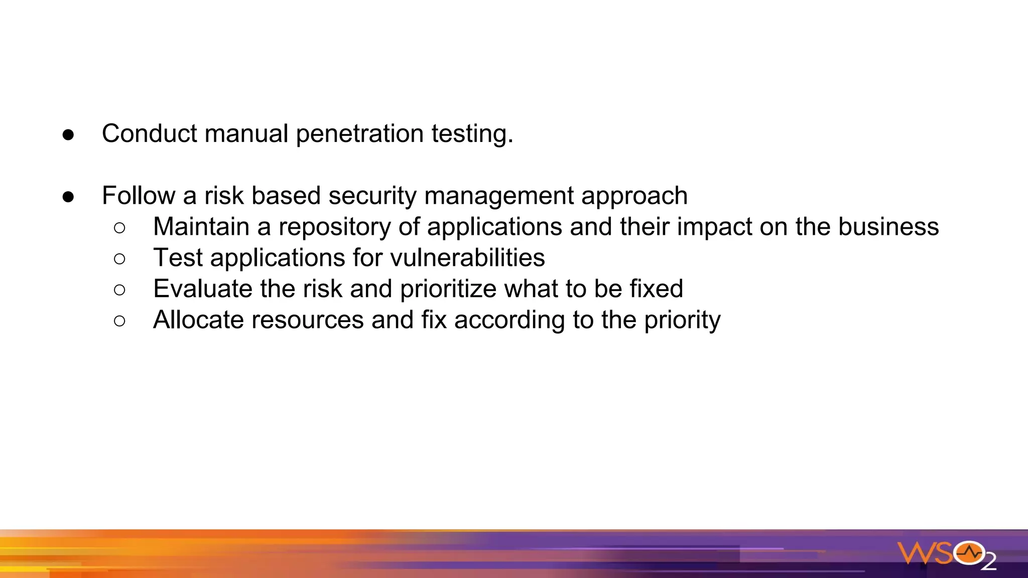 ● Conduct manual penetration testing.
● Follow a risk based security management approach
○ Maintain a repository of applications and their impact on the business
○ Test applications for vulnerabilities
○ Evaluate the risk and prioritize what to be fixed
○ Allocate resources and fix according to the priority
 