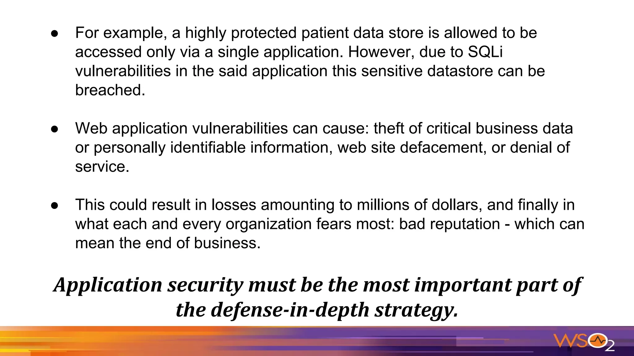 ● For example, a highly protected patient data store is allowed to be
accessed only via a single application. However, due to SQLi
vulnerabilities in the said application this sensitive datastore can be
breached.
● Web application vulnerabilities can cause: theft of critical business data
or personally identifiable information, web site defacement, or denial of
service.
● This could result in losses amounting to millions of dollars, and finally in
what each and every organization fears most: bad reputation - which can
mean the end of business.
 