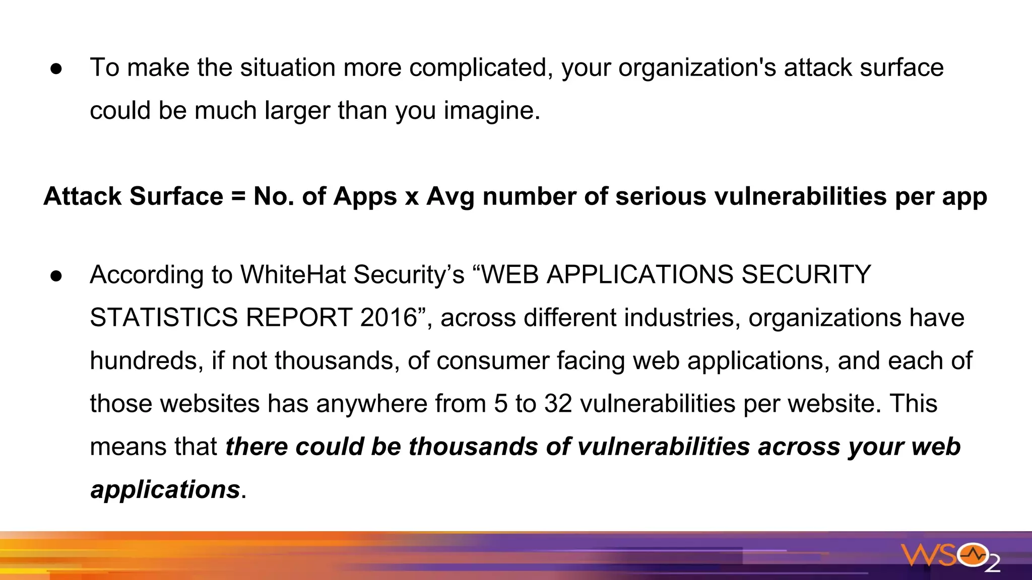 ● To make the situation more complicated, your organization's attack surface
could be much larger than you imagine.
Attack Surface = No. of Apps x Avg number of serious vulnerabilities per app
● According to WhiteHat Security’s “WEB APPLICATIONS SECURITY
STATISTICS REPORT 2016”, across different industries, organizations have
hundreds, if not thousands, of consumer facing web applications, and each of
those websites has anywhere from 5 to 32 vulnerabilities per website. This
means that there could be thousands of vulnerabilities across your web
applications.
 