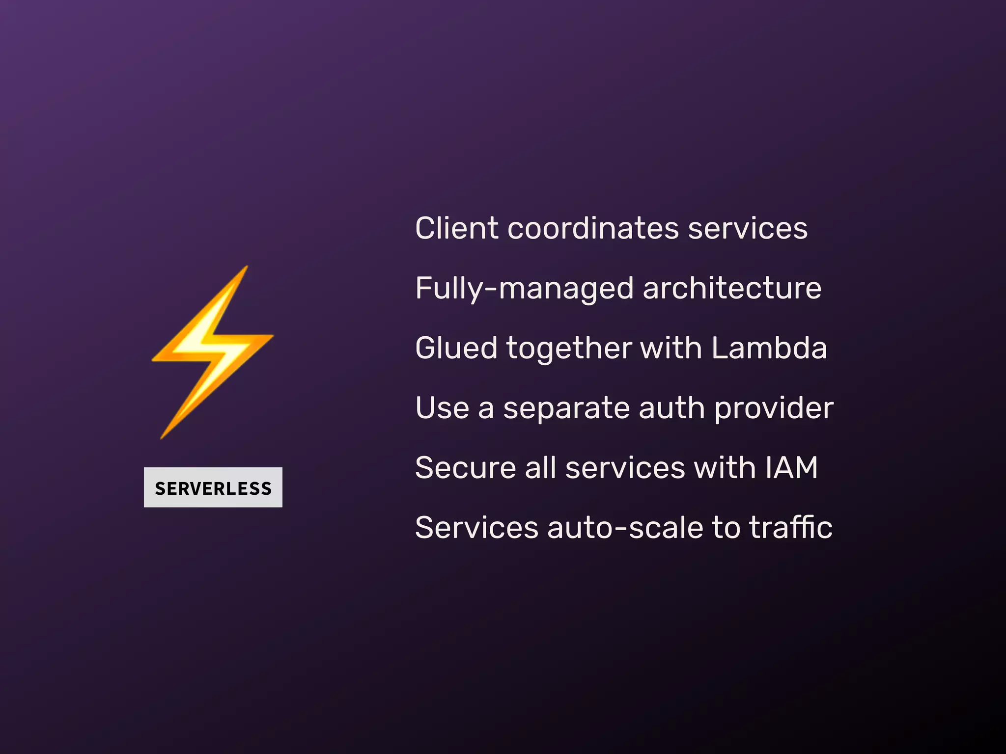 SERVERLESS
⚡
Client coordinates services
Fully-managed architecture
Glued together with Lambda
Use a separate auth provider
Secure all services with IAM
Services auto-scale to traffic
 