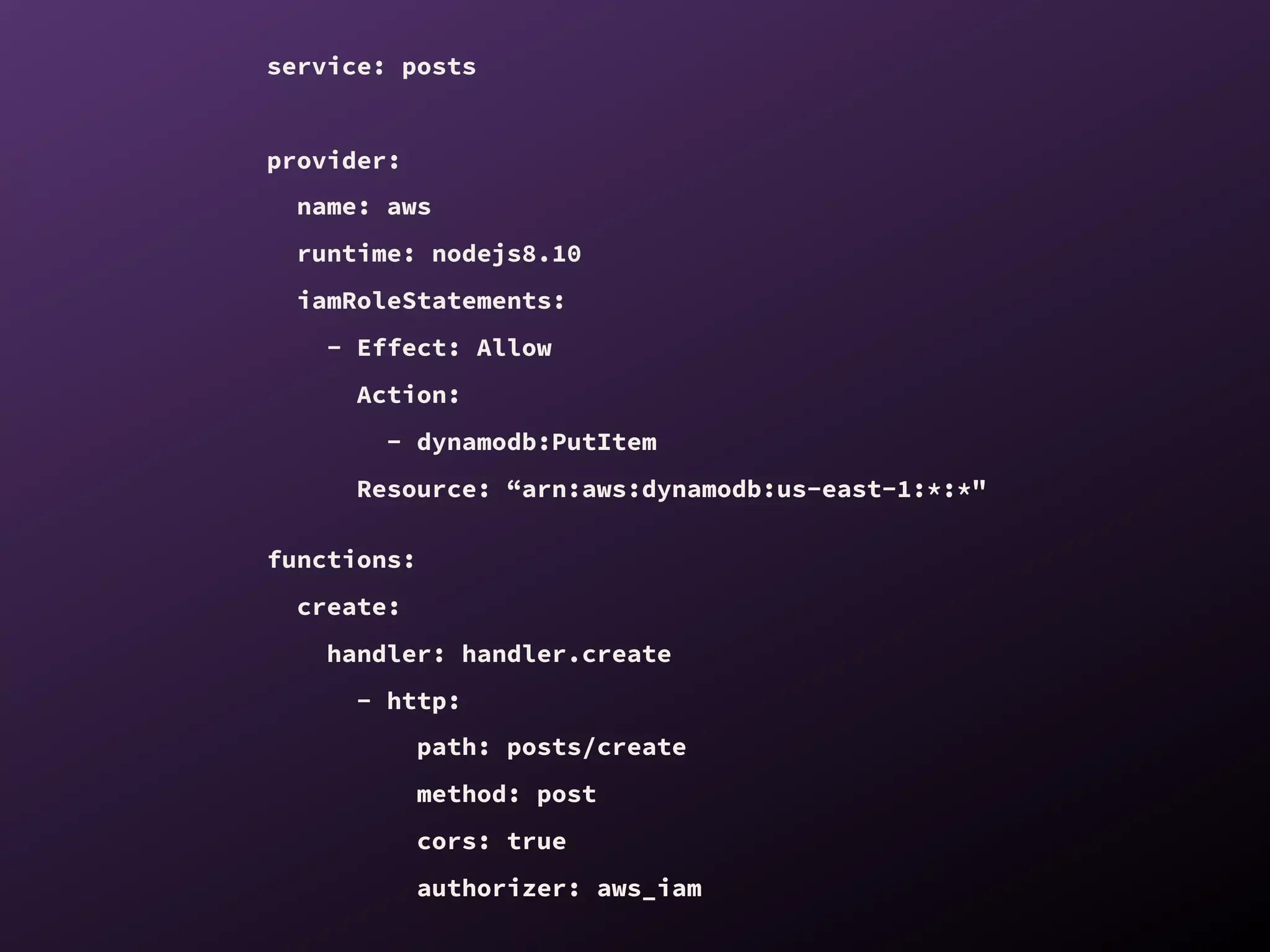 service: posts
provider:
name: aws
runtime: nodejs8.10
iamRoleStatements:
- Effect: Allow
Action:
- dynamodb:PutItem
Resource: “arn:aws:dynamodb:us-east-1:*:*"
functions:
create:
handler: handler.create
- http:
path: posts/create
method: post
cors: true
authorizer: aws_iam
 