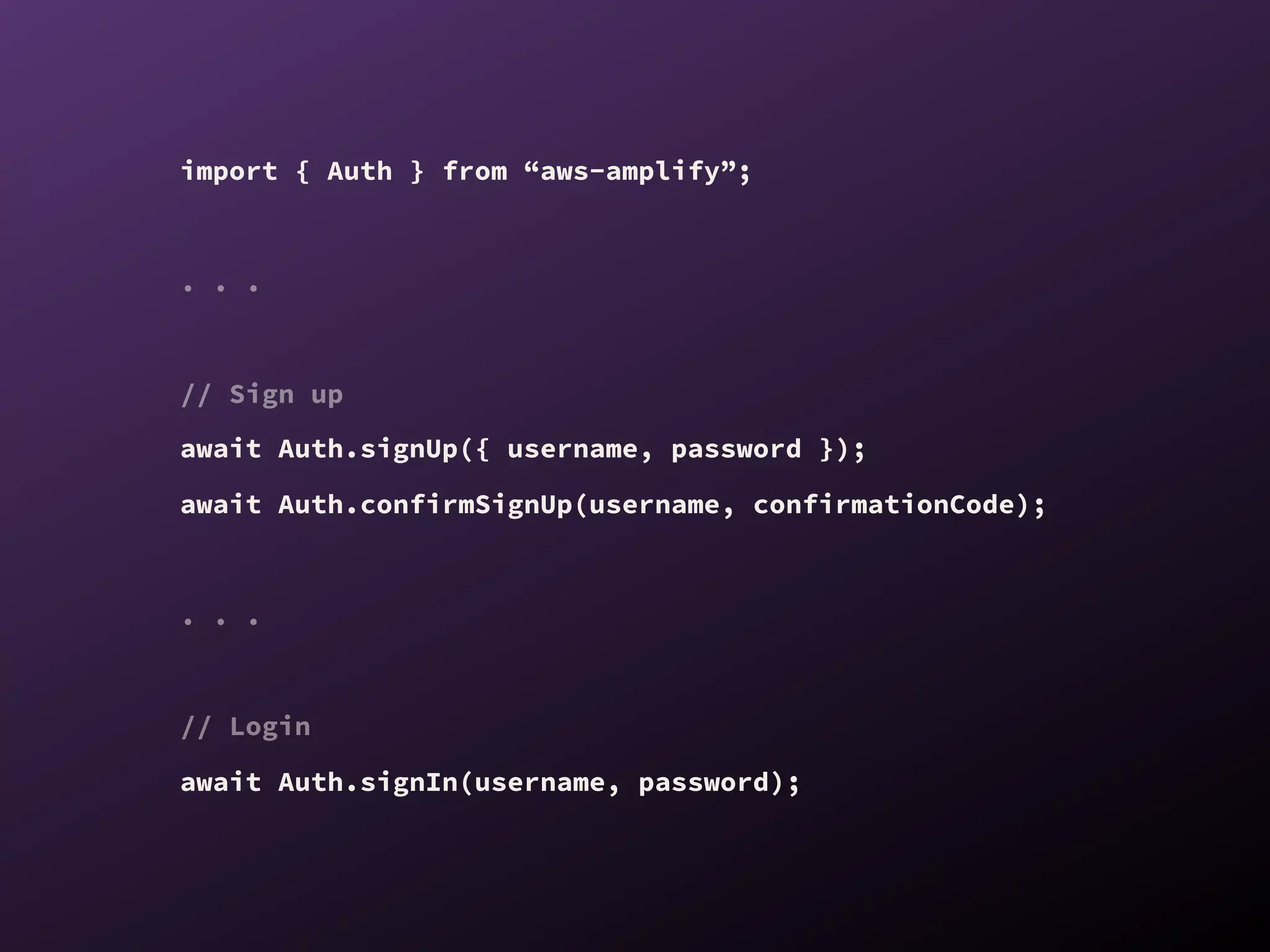 import { Auth } from “aws-amplify”;
. . .
// Sign up
await Auth.signUp({ username, password });
await Auth.confirmSignUp(username, confirmationCode);
. . .
// Login
await Auth.signIn(username, password);
 