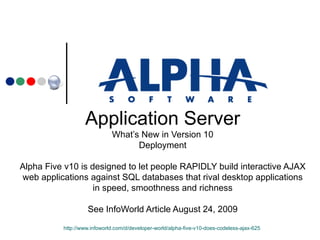 Application Server What’s New in Version 10 Deployment Alpha Five v10 is designed to let people RAPIDLY build interactive AJAX web applications against SQL databases that rival desktop applications in speed, smoothness and richness See InfoWorld Article August 24, 2009 http://www.infoworld.com/d/developer-world/alpha-five-v10-does-codeless-ajax-625   