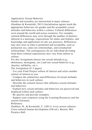 Application: Sexual Behavior
Gender and sexuality are intertwined in many cultures.
(Gardiner & Kosmitzki, 2011) Socialization agents teach the
appropriate behaviors for gender and the acceptable sexual
attitudes and behaviors within a culture. Cultural differences
exist around the world and across countries. For example,
cultural differences may exist through the number of partners
allowed in a marriage, expectations for males and females, and
knowledge and application of safe sex practices. Differences
may also arise in what is permitted and acceptable, such as
premarital sex, same-sex relationships, and extramarital
relationships. The consequences for an individual deviating
from these cultural expectations also vary from culture to
culture.
For this Assignment,choose one sexual attitude (e.g.,
abstinence, monogamy, etc.) and one sexual behavior (e.g.,
chastity, infidelity, etc.).
The Assignment (4–5 pages)
· Use your Final Project culture of interest and select another
culture of interest to you.
· Compare the similarities and differences of sexual attitudes
and behaviors in each culture.
· Describe the cultural factors that influence sexual attitudes
and behaviors.
· Explain how sexual attitudes and behaviors are perceived and
displayed within each culture.
· Be specific and provide examples.
· Support your responses using the Learning Resources and the
current literature.
Reference:
Gardiner, H., & Kosmitzki, C. (2011). Lives across cultures:
Cross-cultural human development (5th ed.). Boston, MA:
Prentice Hall.
 