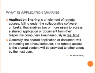 What is Application SharingApplication Sharing is an element of remote access, falling under the collaborative software umbrella, that enables two or more users to access a shared application or document from their respective computers simultaneously in real time. Generally, the shared application or document will be running on a host computer, and remote access to the shared content will be provided to other users by the host user.en.wikipedia.org