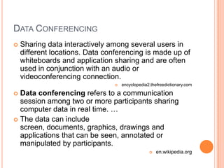 Data ConferencingSharing data interactively among several users in different locations. Data conferencing is made up of whiteboards and application sharing and are often used in conjunction with an audio or videoconferencing connection.encyclopedia2.thefreedictionary.comData conferencing refers to a communication session among two or more participants sharing computer data in real time. …The data can include screen, documents, graphics, drawings and applications that can be seen, annotated or manipulated by participants.en.wikipedia.org