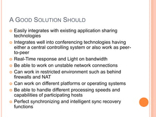 A Good Solution ShouldEasily integrates with existing application sharing technologiesIntegrates well into conferencing technologies having either a central controlling system or also work as peer-to-peerReal-Time response and Light on bandwidthBe able to work on unstable network connectionsCan work in restricted environment such as behind firewalls and NATCan work on different platforms or operating systemsBe able to handle different processing speeds and capabilities of participating hostsPerfect synchronizing and intelligent sync recovery functions