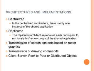 Architectures and ImplementationsCentralizedIn the centralized architecture, there is only one instance of the shared applicationReplicatedThe replicated architecture requires each participant to run locally his/her own copy of the shared application.Transmission of screen contents based on raster graphicsTransmission of drawing commandsClient-Server, Peer-to-Peer or Distributed Objects