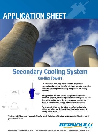 APPLICATION SHEET

Secondary Cooling System
Cooling Towers

Contamination of cooling tower systems by particles
commonly reduces heat transfer efficiency, causing excessive
shutdown/cleaning routines and posing health and safety
concerns.
An appropriate filtration system complements the water
treatment program, increasing both the efficiency and the lifetime of the cooling tower. As a consequence, savings are
made on maintenance, energy and chemical treatment.
The automatic filter has the advantage of removing both
settle-able solids and lightweight contaminants present in
cooling tower water.
The Bernoulli Filter is an automatic filter for use in full stream filtration, make-up water filtration and to
protect consumers.

Bernoulli System AB | Skiffervägen 20 | SE-224 78 Lund, Sweden | Phone +46 46-38 55 10 | Fax +46 46-38 55 19 | www.bernoulli.se | info@bernoulli.se

 