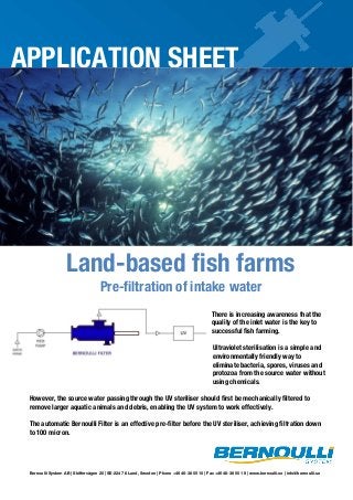 APPLICATION SHEET

Land-based fish farms
Pre-filtration of intake water

There is increasing awareness that the
quality of the inlet water is the key to
successful fish farming.
Ultraviolet sterilisation is a simple and
environmentally friendly way to
eliminate bacteria, spores, viruses and
protozoa from the source water without
using chemicals.
However, the source water passing through the UV steriliser should first be mechanically filtered to
remove larger aquatic animals and debris, enabling the UV system to work effectively.
The automatic Bernoulli Filter is an effective pre-filter before the UV steriliser, achieving filtration down
to 100 micron.

Bernoulli System AB | Skiffervägen 20 | SE-224 78 Lund, Sweden | Phone +46 46-38 55 10 | Fax +46 46-38 55 19 | www.bernoulli.se | info@bernoulli.se

 