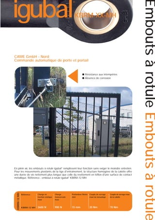 KBRM-XX-MH

▲

CAME GmbH - Nord
Commande automatique de porte et portail

● Résistance aux intempéries
● Absence de corrosion

KBRM-12 MH

En plein air, les embouts à rotule igubal® remplissent leur fonction sans exiger le moindre entretien.
Pour les mouvements pivotants de la tige d'entraînement, la structure homogène de la calotte offre
une durée de vie nettement plus longue que celle du revêtement en téflon d'une surface de contact
métallique. Référence : embout à rotule igubal® KBRM-12 MH

Référence :

Charge en
traction statique
maxi

Charge
transversale
maxi

Profondeur filetée
mini

Couple de serrage
maxi du taraudage

Couple de serrage maxi
de la calotte

KBRM-12 MH

3600 N

900 N

15 mm

20 Nm

70 Nm

Embouts à rotule Embouts à rotule

igubal

®

 