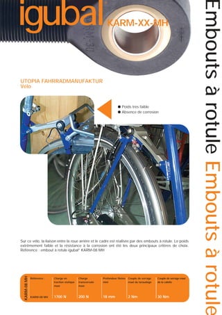 KARM-XX-MH

▲

UTOPIA FAHRRADMANUFAKTUR
Vélo

● Poids très faible
● Absence de corrosion

KARM-08 MH

Sur ce vélo, la liaison entre la roue arrière et le cadre est réalisée par des embouts à rotule. Le poids
extrêmement faible et la résistance à la corrosion ont été les deux principaux critères de choix.
Référence : embout à rotule igubal® KARM-08 MH

Référence :

Charge en
traction statique
maxi

Charge
transversale
maxi

Profondeur filetée
mini

Couple de serrage
maxi du taraudage

Couple de serrage maxi
de la calotte

KARM-08 MH

1700 N

200 N

18 mm

2 Nm

30 Nm

Embouts à rotule Embouts à rotule

igubal

®

 