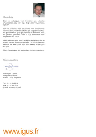 Chers clients,
Dans ce catalogue, vous trouverez une sélection
d'applications pour notre ligne de produits "rotules lisses
igubal®".
Par ces exemples, nous souhaitons vous présenter les
innombrables possibilités offertes par les polymères hautes performances igus® pour toutes les branches. Tous
les produits présentés dans la vue d'ensemble sont
disponibles sur stock.
Nous vous envoyons notre catalogue principal détaillé ou
notre CD-ROM sur simple demande. Ou cliquez tout simplement sur www.igus.fr, puis sélectionnez "Catalogues
en ligne".
Merci d'avance pour vos suggestions et vos commentaires.

Sincères salutations

Christophe Garnier
Responable Projets
Paliers Lisses Polymères

Tél. : 01.49.84.97.56
Fax: 01.49.84.03.94
E-Mail: c.garnier@igus.fr

www.igus.fr

 