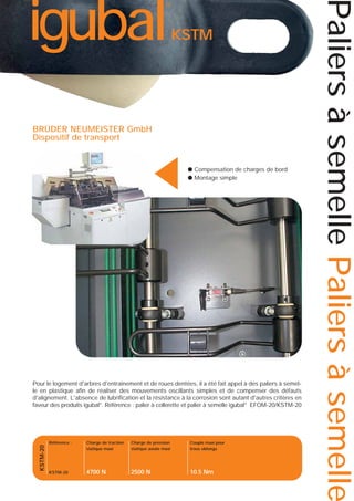 KSTM

▲

BRÜDER NEUMEISTER GmbH
Dispositif de transport

● Compensation de charges de bord
● Montage simple

KSTM-20

Pour le logement d'arbres d'entraînement et de roues dentées, il a été fait appel à des paliers à semelle en plastique afin de réaliser des mouvements oscillants simples et de compenser des défauts
d'alignement. L'absence de lubrification et la résistance à la corrosion sont autant d'autres critères en
faveur des produits igubal®. Référence : palier à collerette et palier à semelle igubal® EFOM-20/KSTM-20

Référence :

Charge de traction
statique maxi

Charge de pression
statique axiale maxi

Couple maxi pour
trous oblongs

KSTM-20

4700 N

2500 N

10.5 Nm

Paliers à semelle Paliers à semelle

igubal

®

 