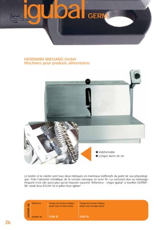 igubal

®

GERM

▲

HERMANN WIEGAND GmbH
Machines pour produits alimentaires

● Indéformable
● Longue durée de vie

GERMF-08

Le boîtier et la calotte sont tous deux fabriqués en matériaux inoffensifs du point de vue physiologique. Finie l'abrasion métallique de la version classique en acier fin. La corrosion due au nettoyage
fréquent n'est elle aussi plus qu'un mauvais souvenir. Référence : chape igubal® à tourillon GERMF08, rotule lisse EGLM-16 et palier lisse iglidur®

26

Référence :

Charge de traction statique
axiale maxi à courte durée

Charge de traction statique
axiale maxi à longue durée

GERMF-08

2100 N

1050 N

 